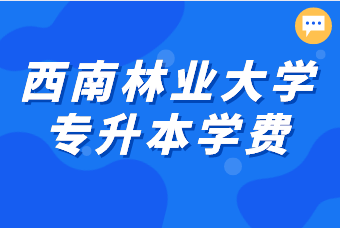 2021西南林業(yè)大學(xué)專升本學(xué)費(fèi)多少錢(qián)？