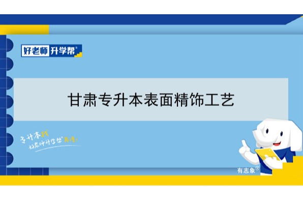 2022年甘肃表面精饰工艺专升本​可以报考本科院校及专业有哪些？