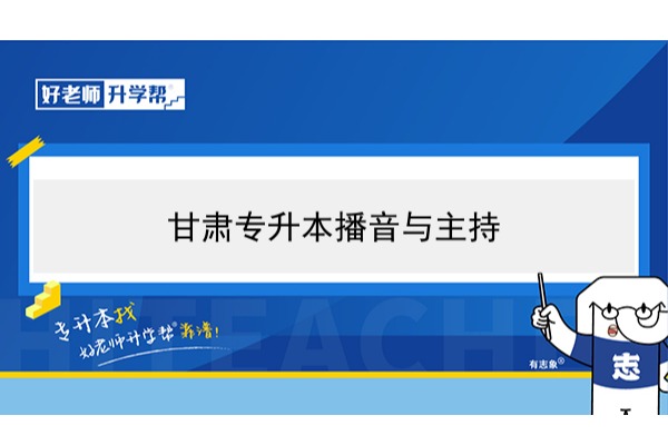 2022年甘肃播音与主持专升本可以报考本科院校及专业有哪些？