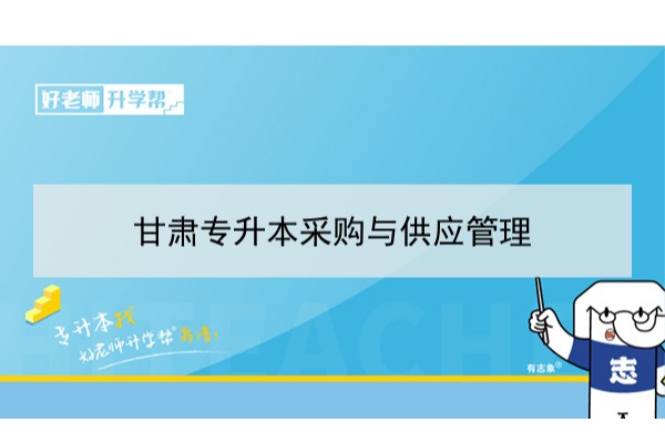 2022年甘肃采购与供应管理专升本​可以报考本科院校及专业有哪些？