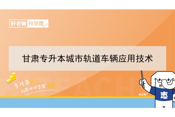 2022年甘肃城市轨道车辆应用技术专升本​可以报考本科院校及专业有哪些？