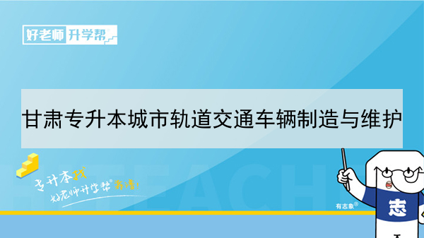 2022年甘肃城市轨道交通车辆制造与维护专升本可以报考本科院校及专业有哪些？