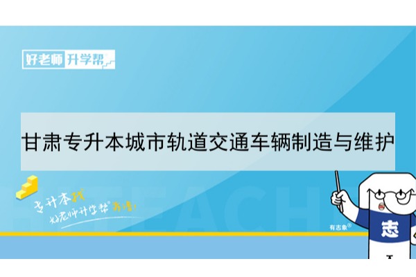 2022年甘肃城市轨道交通车辆制造与维护专升本​可以报考本科院校及专业有哪些？