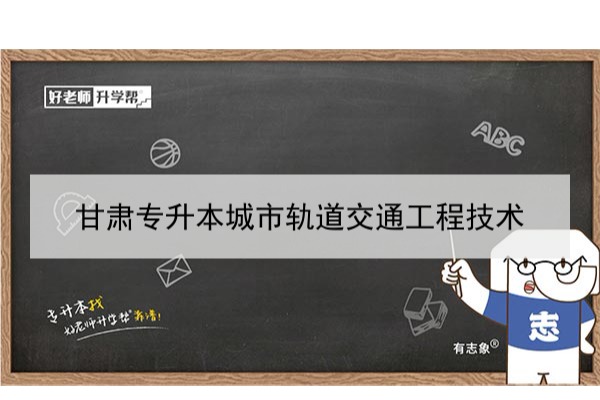 2022年甘肃城市轨道交通工程技术专升本​可以报考本科院校及专业有哪些？