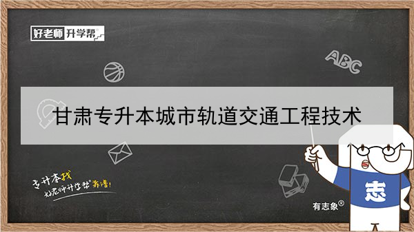 2022年甘肃城市轨道交通工程技术专升本可以报考本科院校及专业有哪些？