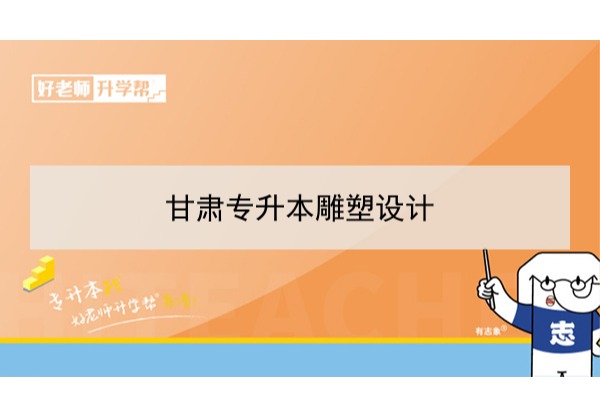 2022年甘肃雕塑设计专升本​可以报考本科院校及专业有哪些？