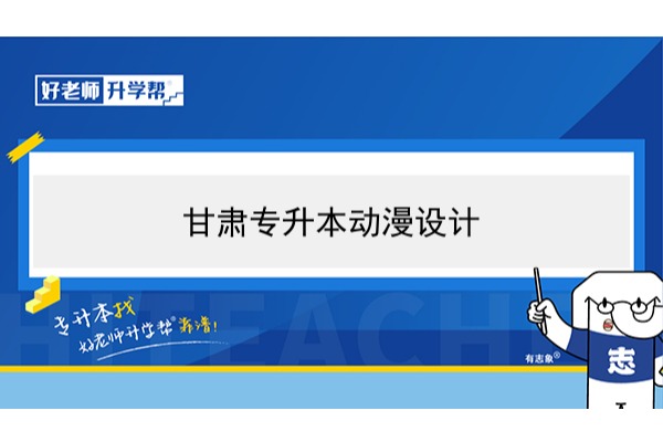 2022年甘肃动漫设计专升本​可以报考本科院校及专业有哪些？