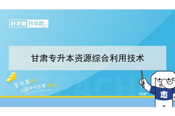 2022年甘肃资源综合利用技术专升本可以报考院校及专业有哪些？
