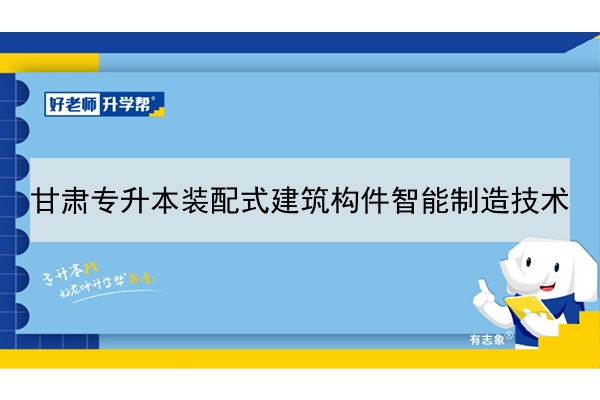 2022年甘肃装配式建筑构件智能制造技术专升本可以报考院校及专业有哪些？