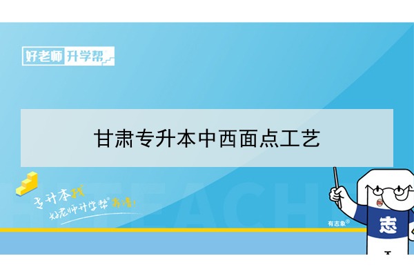 2022年甘肃中西面点工艺专升本可以报考院校及专业有哪些？