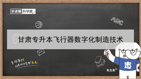 2022年甘肃飞行器数字化制造技术专升本可以报考本科院校及专业有哪些？