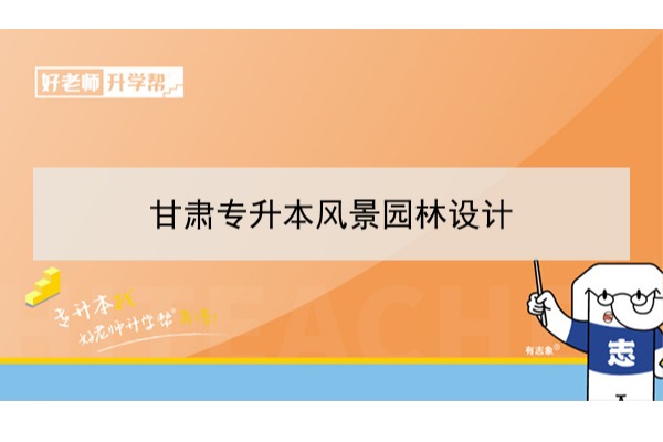 2022年甘肃风景园林设计专升本可以报考本科院校及专业有哪些？