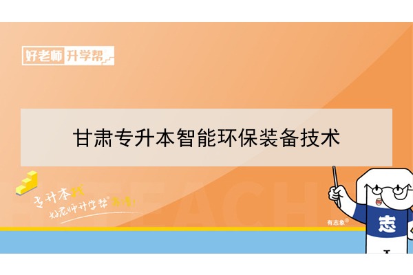 2022年甘肃智能环保装备技术专升本可以报考院校及专业有哪些？