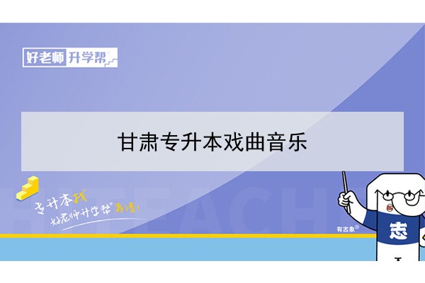 2022年甘肃戏曲音乐专升本可以报考院校及专业有哪些？