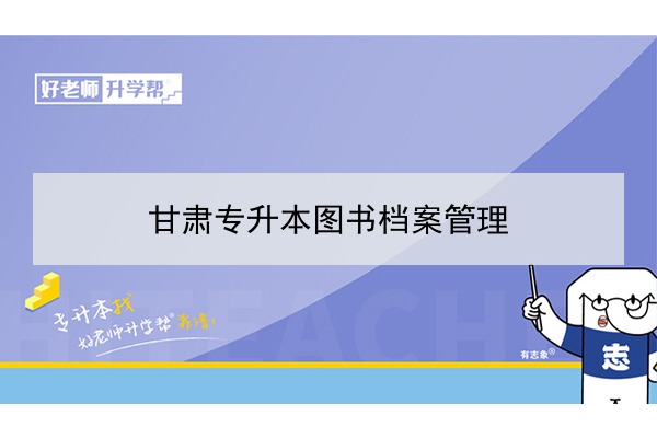 2022年甘肃图书档案管理专升本可以报考院校及专业有哪些？