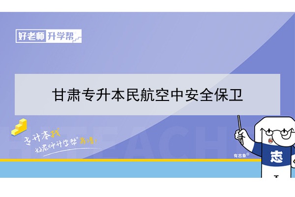 ​2022年甘肃民航空中安全保卫专升本可以报考院校及专业有哪些？