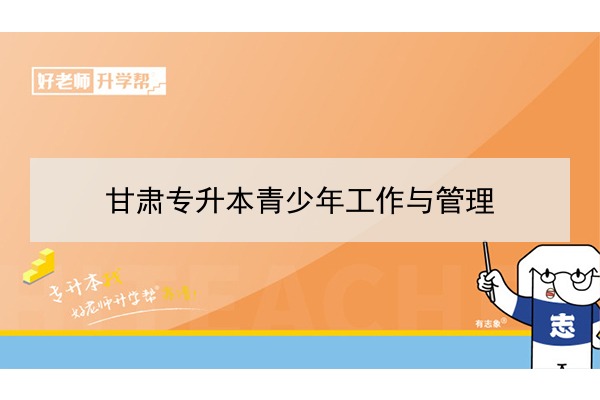 2022年甘肅青少年工作與管理專升本可以報(bào)考院校及專業(yè)有哪些？