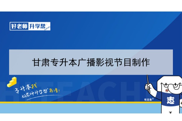 2022年甘肃广播影视节目制作专升本可以报考本科院校及专业有哪些？