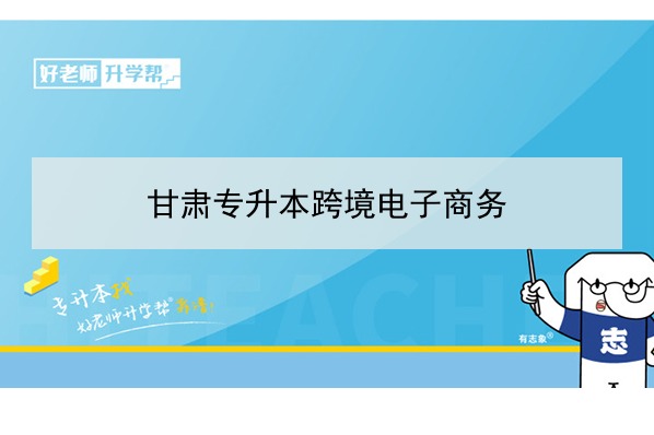 2022年甘肃跨境电子商务专升本可以报考院校及专业有哪些？