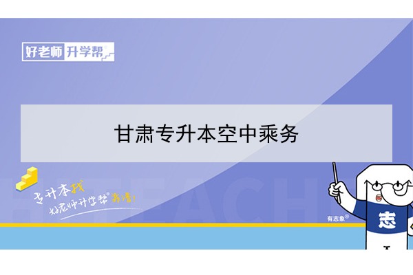 2022年甘肃空中乘务专升本可以报考院校及专业有哪些？