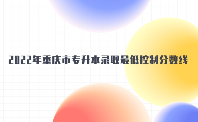2022年重庆市专升本招生考试录取最低控制分数线发布!