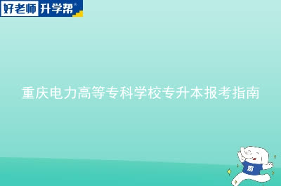 重庆电力高等专科学校专升本报考指南