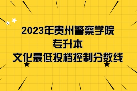 2023年贵州警察学院专升本分数线是多少？文化成绩最低投档控制分数线发布！