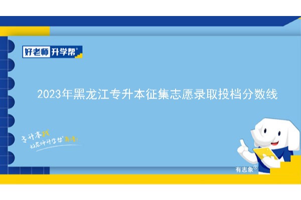 2023年黑龙江专升本征集志愿录取投档分数线已公布！速阅！！！