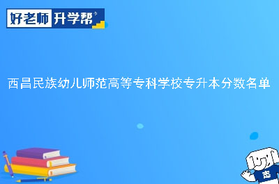 西昌民族幼儿师范高等专科学校专升本分数名单