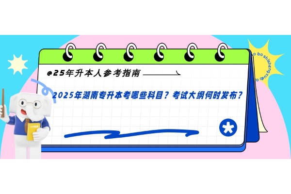 25年升本人参考指南！2025年湖南专升本考哪些科目？考试大纲何时发布？