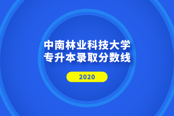 2020年中南林業(yè)科技大學(xué)專升本錄取分?jǐn)?shù)線是什么？