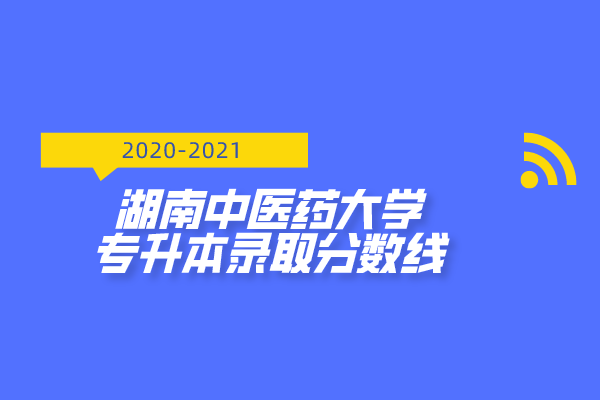 2020-2021年湖南中醫(yī)藥大學(xué)專升本錄取分?jǐn)?shù)線匯總一覽表