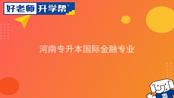 2022年河南专升本国际金融专业可以报考本科院校及专业汇总一览表