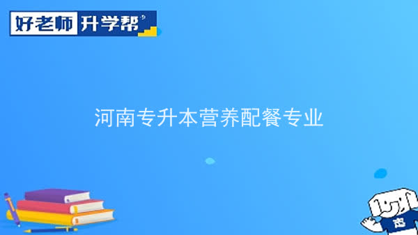 2022年河南专升本营养配餐专业可以报考本科院校及专业汇总一览表