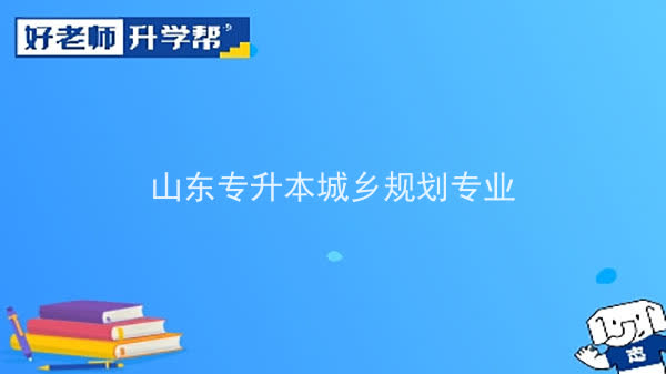 2022年山东专升本城乡规划专业可以报考本科院校及专业汇总一览表